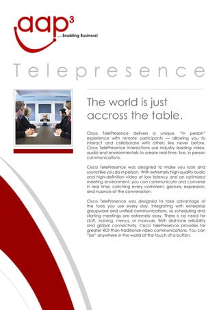 ... Enabling Business!




Telepresence
                  The world is just
                  accross the table.
                  Cisco TelePresence delivers a unique, “in person”
                  experience with remote participants — allowing you to
                  interact and collaborate with others like never before.
                  Cisco TelePresence interactions use industry leading video,
                  audio and environmentals to create real-time, live, in person
                  communications.

                  Cisco TelePresence was designed to make you look and
                  sound like you do in person. With extremely high-quality audio
                  and high-definition video at low latency and an optimized
                  meeting environment, you can communicate and converse
                  in real time, catching every comment, gesture, expression,
                  and nuance of the conversation.

                  Cisco TelePresence was designed to take advantage of
                  the tools you use every day, integrating with enterprise
                  groupware and unified communications, so scheduling and
                  starting meetings are extremely easy. There is no need for
                  staff, training, menus, or manuals. With dial-tone reliability
                  and global connectivity, Cisco TelePresence provides far
                  greater ROI than traditional video communications. You can
                  “be” anywhere in the world at the touch of a button.
 