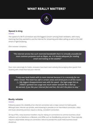 WHAT REALLY MATTERS?
Speed is king
The speed of a Wi-Fi connection was the biggest concern among hotel reviewers, with many
claiming that they wanted to use the internet for streaming and video calling as well as the odd
email or light browsing.
One reviewer complains:
Really reliable
Following speed, the reliability of an internet connection was a major concern to hotel guests.
Although basic internet use (emails, web browsing) is possible on an intermittent connection, video
and music streaming services require a strong, consistent connection.
“The internet service has such restricted bandwidth that it is virtually unusable for
most common purposes such as Skype, etc. It is barely adequate for reading
email and looking at the weather”
Even more alarmingly for hotels, reviewers have been seen actively discouraging other guests from
booking with a hotel that had poor internet:
“I only ever book hotels with in-room internet because it is a necessity for me
when I travel. This hotel has wiﬁ in certain areas and wired ports in all the rooms
[...] My biggest disappointment was with the speed - the login page lists as
256kb/s up/down but usage was much slower and felt like a dial up.
Be warned, if you like your internet fast and hot, this ain’t the place to stay.”
On top of this, many business travellers may be relying on connections to common business cloud
software such as Salesforce or Marketo, and VPNs such as GotoMeeting and join.me. These typically
require a dependable always-on connection, failure to provide this could make business travel
disastrous.
 