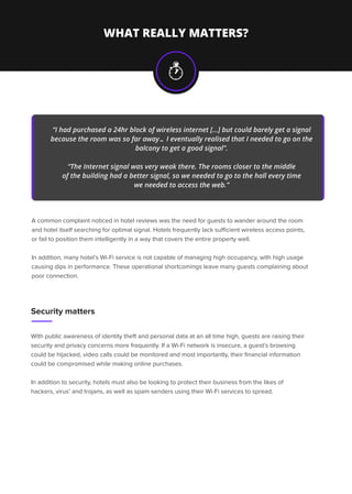 WHAT REALLY MATTERS?
A common complaint noticed in hotel reviews was the need for guests to wander around the room
and hotel itself searching for optimal signal. Hotels frequently lack suﬃcient wireless access points,
or fail to position them intelligently in a way that covers the entire property well.
In addition, many hotel’s Wi-Fi service is not capable of managing high occupancy, with high usage
causing dips in performance. These operational shortcomings leave many guests complaining about
poor connection.
With public awareness of identity theft and personal data at an all time high, guests are raising their
security and privacy concerns more frequently. If a Wi-Fi network is insecure, a guest’s browsing
could be hijacked, video calls could be monitored and most importantly, their ﬁnancial information
could be compromised while making online purchases.
In addition to security, hotels must also be looking to protect their business from the likes of
hackers, virus’ and trojans, as well as spam senders using their Wi-Fi services to spread.
“I had purchased a 24hr block of wireless internet [...] but could barely get a signal
because the room was so far away… I eventually realised that I needed to go on the
balcony to get a good signal”.
“The Internet signal was very weak there. The rooms closer to the middle
of the building had a better signal, so we needed to go to the hall every time
we needed to access the web.”
Security matters
 