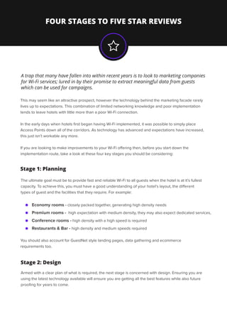 FOUR STAGES TO FIVE STAR REVIEWS
This may seem like an attractive prospect, however the technology behind the marketing facade rarely
lives up to expectations. This combination of limited networking knowledge and poor implementation
tends to leave hotels with little more than a poor Wi-Fi connection.
In the early days when hotels ﬁrst began having Wi-Fi implemented, it was possible to simply place
Access Points down all of the corridors. As technology has advanced and expectations have increased,
this just isn’t workable any more.
If you are looking to make improvements to your Wi-Fi oﬀering then, before you start down the
implementation route, take a look at these four key stages you should be considering:
A trap that many have fallen into within recent years is to look to marketing companies
for Wi-Fi services; lured in by their promise to extract meaningful data from guests
which can be used for campaigns.
The ultimate goal must be to provide fast and reliable Wi-Fi to all guests when the hotel is at it’s fullest
capacity. To achieve this, you must have a good understanding of your hotel’s layout, the diﬀerent
types of guest and the facilities that they require. For example:
You should also account for GuestNet style landing pages, data gathering and ecommerce
requirements too.
Economy rooms - closely packed together, generating high density needs
Stage 1: Planning
Premium rooms - high expectation with medium density, they may also expect dedicated services,
Conference rooms - high density with a high speed is required
Restaurants & Bar - high density and medium speeds required
Stage 2: Design
Armed with a clear plan of what is required, the next stage is concerned with design. Ensuring you are
using the latest technology available will ensure you are getting all the best features while also future
prooﬁng for years to come.
 