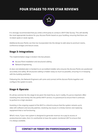 FOUR STAGES TO FIVE STAR REVIEWS
CONTACT US TODAY ON ITSERVICES@AAP3.COM
Access Point installation and structured cabling
Network Engineering
It is strongly recommended that you enlist a third party to conduct a Wi-Fi Site Survey. This will identify
the most appropriate locations for your Access Points based on your building; ensuring that there are
no black spots or weak signals.
Additional Access Points can then be incorporated into the design to add value to premium rooms,
conference bridges and leisure areas.
The implementation stage is broken into two phases:
A clear and detailed plan is handed to an accredited installer who ensures the Access Points are positioned
accurately and safely. All structured cabling is hidden away as much as possible, ensuring it is in-keeping
with the building aesthetics.
Following this, the Network Engineers will come and connect all the Access Points together and
conﬁgure the system to work.
Stage 3: Integrations
It’s all too common for this stage to be given the least focus, but in reality, it’s just as important. After
investing time and money into the perfect Wi-Fi service, it is paramount to ensure that it continues
to perform to a high standard.
Investing in the ongoing support of the Wi-Fi is critical to ensure that the system remains up to
date with software and security patches; resolving any issues in a timely manner and replacing
equipment that is not functioning.
What’s more, if your new system is designed to generate revenue via a pay to access or
product/service sales, then it is worthwhile to have the system monitored 24/7 to ensure that
it is always available.
Stage 4: Operate
 