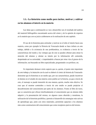 100
11..11..-- LLaa hhiissttoorriieettaa ccoommoo mmeeddiioo ppaarraa iinncciittaarr,, mmoottiivvaarr yy ccuullttiivvaarr
eenn llooss aalluummnnooss eell iinntteerrééss eenn llaa mmaatteerriiaa
Las ideas que a continuación se van a desarrollar son el resultado del análisis
del material bibliográfico encontrando acerca del cómic y de la opinión de expertos
en la materia que con su juicio colaboraron en la realización de este capítulo.
El uso de la historieta para estimular y motivar en el niño el interés hacia una
materia, como por ejemplo la Historia de Venezuela donde se hace énfasis en este
trabajo, debido a la existencia de una problemática, se evidencia a través de las
características del medio y las ventajas que de este se pueden obtener para atraer la
atención del alumno y alentar su interés por la información allí contenida,
despertando así su curiosidad, e impulsándolo a buscar por otras vías el grueso de la
información, sea buscando un libro especializado, preguntando a su profesor, etc.
Es importante destacar cierto aspecto que es, quizás, el punto más importante
de este trabajo y la intención con la cual se elaboró el cómic de historia de Venezuela:
demostrar que la historieta es un medio que, por sus características, puede incentivar
al alumno en el estudio de una materia como podría ser la historia, ya que a través de
este, el mensaje se puede transmitir de una manera, quizás, mucho más efectiva. Se
cree que al mostrar contenidos a través de este medio se puede propiciar el
descubrimiento del conocimiento por parte de los alumnos. Frente al libro de texto,
que se caracteriza por ofrecer dosificadamente el conocimiento que un alumno debe
adquirir y la presentación del mismo, en algunos casos aburrida y monótona, la
utilización de la historieta posibilita y permite el desarrollo de estrategias más activas
de aprendizaje que, junto con otros materiales, permitirán capacitar a los alumnos
más como constructores del conocimiento que como receptores pasivos del mismo.
 