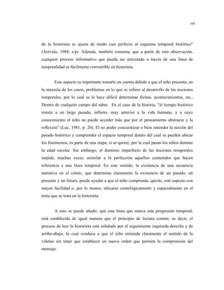 103
de la historieta se ajusta de modo casi perfecto al esquema temporal histórico"
(Arévalo, 1988, s/p). Además, también comenta, que a partir de esta observación,
cualquier proceso informativo que pueda ser articulado a través de una línea de
temporalidad es fácilmente convertible en historieta.
Este aspecto es importante tomarlo en cuenta debido a que el niño presenta, en
la mayoría de los casos, problemas en lo que se refiere al desarrollo de las nociones
temporales, por lo cual se le hace difícil determinar fechas, acontecimientos, etc.,
Dentro de cualquier campo del saber. En el caso de la historia, "el tiempo histórico
remite a un largo pasado, infinito, muy anterior a la vida humana, y a cuyo
conocimiento el niño no puede acceder más que por el pensamiento abstracto y la
reflexión" (Luc, 1981, p. 20). El no poder concientizar o bien entender la noción del
pasado histórico y comprender el espacio temporal dentro del cual se pueden ubicar
los fenómenos, es parte de una etapa, si se quiere, por la cual pasan los niños durante
la edad escolar. Sin embargo, el dominio imperfecto de las nociones temporales
impide, muchas veces, asimilar a la perfección aquellos contenidos que hacen
referencia a una línea temporal. En este sentido, la existencia de una secuencia
narrativa en el cómic, que determina claramente la existencia de un pasado, un
presente y un futuro, puede ayudar a que el niño comprenda, quizás, este aspecto con
mayor facilidad o, por lo menos, ubicarse cronológicamente y espacialmente en el
tema que se trata en la historieta.
A esto se puede añadir, que esta línea que marca esta progresión temporal,
está establecida de igual manera que el principio de lectura común; es decir, el
proceso de leer la historieta está señalado por el seguimiento izquierda-derecha y de
arriba-abajo, lo cual conduce a que el niño entienda claramente el sentido de la
viñetas sin tener que establecer un nuevo orden que permita la comprensión del
mensaje.
 