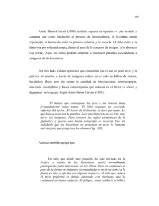 106
Annie Baron-Carvais (1989) también expresa su opinión en este sentido y
comenta que como iniciación al proceso de lectoescritura, la historieta puede
representar la transición entre la primera infancia y la escuela. El niño entra a la
historieta por voluntad propia, dando el paso de lo concreto (la imagen) a lo abstracto
(las letras). Aquí, los niños podrían empezar a reconocer palabras asociándolas a
imágenes de las historietas
Por otro lado, existen opiniones que consideran que el uso de poco texto y la
práctica de enseñar a través de imágenes reduce en el niño su hábito de lectura,
haciéndolo flojo; esto sin contar la cantidad de interjecciones, onomatopeyas,
oraciones incompletas y frases estereotipadas que reducen en el lector su léxico y
degeneran su lenguaje. Según Annie Baron Carvais (1989):
El debate que contrapone los pros y los contras tiene
frecuentemente como temas: 'El libro requiere un sostenido
esfuerzo del lector...El lector de historietas se hace perezoso...Lo
que falta a éstos son la palabra. Leer una historieta no es leer, sino
mirar las imágenes...Para conocer las reglas elementales de la
gramática y poseer una buena ortografía se necesita leer. Es
indudable que las historietas no presentan un texto lo bastante
nutrido para que progresen los alumnos' (p. 105).
Además también agrega que:
Un niño que desde muy pequeño ha sido iniciado en la
lectura a través de las historietas, estará normalmente
predispuesto para interesarse en los libros. Pero en ocasiones el
paso de la forma en imágenes (acompañadas o no de un texto) a la
forma escrita se efectúa con algunos tropiezos: el niño que rehusa
el texto preferirá el dibujo adornado con burbujas, que le
reclamará un menor esfuerzo. El peligro...sería conducir al niño a
 