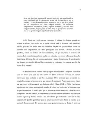 111
tiene que darle un lenguaje de sentido histórico, que en el fondo te
estoy hablando de la propuesta actual de la enseñanza de la
historia. Ya esa historia fechada, repetitiva, de lo que hizo fulano
de tal, anecdótica, no tiene ningún sentido... Se traducen,
simplemente, en enseñar fechas, lugares, nombres, y eso no tiene
ningún sentido, porque para el niño, para lo que él está viviendo,
eso no le aporta ningún significado (Ver anexos C).
8.- Es fuente de ejercicios que estimulan el método de síntesis: cuando se
adapta un tema a este medio, no se puede colocar todo el texto tal cual como fue
escrito, pues no fue hecho para una historieta. Es por ello que se deben tomar los
aspectos más importantes, las ideas principales que puedan, a través de pocas
palabras, narrar los hechos tal cual sucedieron, sin que se pierda la esencia del
mismo. Esto permitirá que el niño o el joven entienda, con pocas palabras e ideas, lo
importante del tema. En este sentido, guionista y lector forman parte de un ejercicio
de síntesis, por medio del cual hacen entender y entienden, de manera sencilla, la
trama de la historia.
9.- El cómic es un camino corto y seguro hacia el libro: "Algunos sostienen
que los niños que leen en esta forma los libros llamados clásicos, se sienten
motivados más adelante a leer los originales. Otros arguyen que no leerán los
originales, porque el alumno cree que ya sabe lo que pasó. Parece que ambas clases
de reacciones podrían ocurrir en distintos niños" (Dale, 1964, p. 346). Habría que
agregar en este punto, que depende mucho de cómo esté elaborada la historieta, que
se pueda despertar el interés para que el alumno se sienta motivado a leer las obras
completas. En este sentido, es importante acotar que la buena estructura del cómic en
cuanto a guión y diseño, aunado a las actividades que se lleven a cabo en el aula,
seguramente pueden garantizar que se genere esa motivación hacia la historia y se
estimule la curiosidad del alumno para que, posteriormente, se dirija al texto de
 