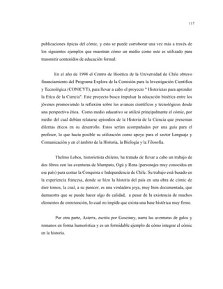 117
publicaciones típicas del cómic, y esto se puede corroborar una vez más a través de
los siguientes ejemplos que muestran cómo un medio como este es utilizado para
transmitir contenidos de educación formal:
En el año de 1998 el Centro de Bioética de la Universidad de Chile obtuvo
financiamiento del Programa Explora de la Comisión para la Investigación Científica
y Tecnológica (CONICYT), para llevar a cabo el proyecto " Historietas para aprender
la Etica de la Ciencia". Este proyecto busca impulsar la educación bioética entre los
jóvenes promoviendo la reflexión sobre los avances científicos y tecnológicos desde
una perspectiva ética. Como medio educativo se utilizó principalmente el cómic, por
medio del cual debían relatarse episodios de la Historia de la Ciencia que presentan
dilemas éticos en su desarrollo. Estos serían acompañados por una guía para el
profesor, lo que hacía posible su utilización como apoyo para el sector Lenguaje y
Comunicación y en el ámbito de la Historia, la Biología y la Filosofía.
Thelmo Lobos, historietista chileno, ha tratado de llevar a cabo un trabajo de
dos libros con las aventuras de Mampato, Ogú y Rena (personajes muy conocidos en
ese país) para contar la Conquista e Independencia de Chile. Su trabajo está basado en
la experiencia francesa, donde se hizo la historia del país en una obra de cómic de
diez tomos, la cual, a su parecer, es una verdadera joya, muy bien documentada, que
demuestra que se puede hacer algo de calidad, a pesar de la existencia de muchos
elementos de entretención, lo cual no impide que exista una base histórica muy firme.
Por otra parte, Asterix, escrita por Goscinny, narra las aventuras de galos y
romanos en forma humorística y es un formidable ejemplo de cómo integrar el cómic
en la historia.
 