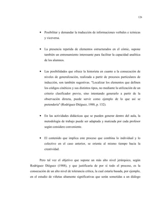 126
• Posibilitar y demandar la traducción de informaciones verbales e icónicas
y viceversa.
• La presencia repetida de elementos estructurados en el cómic, supone
también un entrenamiento interesante para facilitar la capacidad analítica
de los alumnos.
• Las posibilidades que ofrece la historieta en cuanto a la consecución de
niveles de generalización, realizada a partir de procesos particulares de
inducción, son también sugestivas. "Localizar los elementos que definen
los códigos cinéticos y sus distintos tipos, no mediante la utilización de un
criterio clasificador previo, sino intentando generarlo a partir de la
observación directa, puede servir como ejemplo de lo que así se
pretendería" (Rodríguez Diéguez, 1988, p. 132).
• En las actividades didácticas que se pueden generar dentro del aula, la
metodología de trabajo puede ser adaptada y matizada por cada profesor
según considere conveniente.
• El contenido que implica este proceso que combina lo individual y lo
colectivo en el caso anterior, se orienta al mismo tiempo hacia la
creatividad.
Pero tal vez el objetivo que supone un más alto nivel jerárquico, según
Rodríguez Diéguez (1988), y que justificaría de por sí todo el proceso, es la
consecución de un alto nivel de tolerancia crítica, la cual estaría basada, por ejemplo,
en el estudio de viñetas altamente significativas que serán sometidas a un diálogo
 