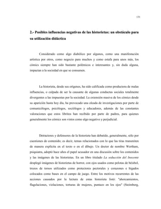 131
22..-- PPoossiibblleess iinnfflluueenncciiaass nneeggaattiivvaass ddee llaass hhiissttoorriieettaass:: uunn oobbssttááccuulloo ppaarraa
ssuu uuttiilliizzaacciióónn ddiiddááccttiiccaa
Considerado como algo diabólico por algunos, como una manifestación
artística por otros, como negocio para muchos y como estafa para unos más, los
cómics siempre han sido bastante polémicos e interesantes y, sin duda alguna,
impactan a la sociedad en que se consumen.
La historieta, desde sus orígenes, ha sido calificada como productora de malas
influencias, o culpada de ser la causante de algunas conductas sociales totalmente
divergentes a las impuestas por la sociedad. La extensión masiva de los cómics desde
su aparición hasta hoy día, ha provocado una oleada de investigaciones por parte de
comunicólogos, psicólogos, sociólogos y educadores, además de las constantes
valoraciones que estos libritos han recibido por parte de padres, para quienes
generalmente los cómics son vistos como algo negativo y perjudicial.
Detractores y defensores de la historieta han debatido, generalmente, sólo por
cuestiones de contenido; es decir, temas relacionados con lo que las tiras transmiten
de manera explícita en el texto o en el dibujo. Un doctor de nombre Wertham,
psiquiatra, adoptó hace años el papel acusador en una discusión sobre los contenidos
y las imágenes de las historietas. En un libro titulado La seducción del Inocente
desplegó imágenes de historietas de horror, con ojos usados como pelotas de béisbol,
trozos de torsos utilizados como protectores pectorales y corazones e hígados
colocados como bases en el campo de juego. Entre los motivos recurrentes de las
acciones causados por la lectura de estas historieta listó: "ahorcamientos,
flagelaciones, violaciones, torturas de mujeres, puntazo en los ojos" (Steimberg,
 