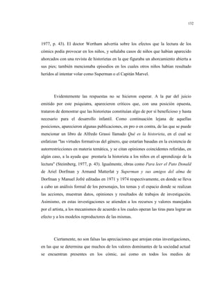 132
1977, p. 43). El doctor Wertham advertía sobre los efectos que la lectura de los
cómics podía provocar en los niños, y señalaba casos de niños que habían aparecido
ahorcados con una revista de historietas en la que figuraba un ahorcamiento abierta a
sus pies; también mencionaba episodios en los cuales otros niños habían resultado
heridos al intentar volar como Superman o el Capitán Marvel.
Evidentemente las respuestas no se hicieron esperar. A la par del juicio
emitido por este psiquiatra, aparecieron críticos que, con una posición opuesta,
trataron de demostrar que las historietas constituían algo de por sí beneficioso y hasta
necesario para el desarrollo infantil. Como continuación lejana de aquellas
posiciones, aparecieron algunas publicaciones, en pro o en contra, de las que se puede
mencionar un libro de Alfredo Grassi llamado Qué es la historieta, en el cual se
enfatizan "las virtudes formativas del género, que estarían basadas en la existencia de
autorrestricciones en materia temática, y se citan opiniones coincidentes referidas, en
algún caso, a la ayuda que prestaría la historieta a los niños en el aprendizaje de la
lectura" (Steimberg, 1977, p. 43). Igualmente, obras como Para leer el Pato Donald
de Ariel Dorfman y Armand Matterlat y Superman y sus amigos del alma de
Dorfman y Manuel Jofré editadas en 1971 y 1974 respectivamente, en donde se lleva
a cabo un análisis formal de los personajes, los temas y el espacio donde se realizan
las acciones, muestran datos, opiniones y resultados de trabajos de investigación.
Asimismo, en estas investigaciones se atienden a los recursos y valores manejados
por el artista, a los mecanismos de acuerdo a los cuales operan las tiras para lograr un
efecto y a los modelos reproductores de las mismas.
Ciertamente, no son falsas las apreciaciones que arrojan estas investigaciones,
en las que se determina que muchos de los valores dominantes de la sociedad actual
se encuentran presentes en los cómic, así como en todos los medios de
 