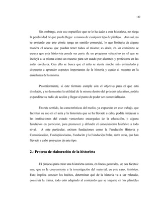 142
Sin embargo, este uso específico que se le ha dado a esta historieta, no niega
la posibilidad de que pueda llegar a manos de cualquier tipo de público. Aun así, no
se pretende que este cómic tenga un sentido comercial, lo que limitaría de alguna
manera el acceso que puedan tener todos al mismo; es decir, en un comienzo se
espera que esta historieta pueda ser parte de un programa educativo en el que se
incluya a la misma como un recurso para ser usado por alumnos y profesores en las
aulas escolares. Con ello se busca que el niño se sienta mucho más estimulado y
dispuesto a aprender aspectos importantes de la historia y ayude al maestro en la
enseñanza de la misma.
Posteriormente, si este formato cumple con el objetivo para el que está
diseñado, y se demuestra la utilidad de la misma dentro del proceso educativo, podría
expandirse su radio de acción y llegar al punto de poder ser comercializado.
En este sentido, las características del medio, ya expuestas en este trabajo, que
facilitan su uso en el aula y la historieta que se ha llevado a cabo, podría interesar a
las instituciones del estado venezolano encargadas de la educación, o alguna
fundación en particular, para promover y difundir el conocimiento histórico a todo
nivel. A este particular, existen fundaciones como la Fundación Historia y
Comunicación, Fundapinceladas, Fundacite y la Fundación Polar, entre otras, que han
llevado a cabo proyectos de este tipo.
22..-- PPrroocceessoo ddee eellaabboorraacciióónn ddee llaa hhiissttoorriieettaa
El proceso para crear una historieta consta, en líneas generales, de dos facetas:
una, que es la concerniente a la investigación del material, en este caso, histórico.
Esto implica conocer los hechos, determinar qué de la historia va a ser relatado,
construir la trama, todo esto adaptado al contenido que se imparte en los planteles
 