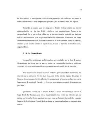 146
de desacreditar la participación de los demás personajes; sin embargo, mucho de la
trama de la historia, a nivel de personas y hechos, gira en torno a estos dos figuras.
Teniendo en cuenta que con respecto a Simón Bolívar existe una mayor
documentación, no fue tan difícil establecer sus características físicas y de
personalidad. En lo que refiere a Piar, no se encontró mucho material que indicara
cuál era su fisonomía, pero su personalidad si fue claramente descrita en los libros
anteriormente mencionados, en donde se habla de un Piar soberbio, fuerte de carácter,
altanero y con un alto sentido de superioridad, lo cual le impedía, en muchos casos,
seguir órdenes.
22..22..11..22..-- EEll aammbbiieennttee
Los posibles ambientes también deben ser estudiados en la fase de guión.
Dependiendo del tema que se vaya a tratar, se recomienda introducir suficiente
variedad, evitando aquellos ambientes que vayan a resultar difíciles de resolver.
Para la realización de esta historieta no había gran variedad en el ambiente. La
mayoría de la narración, por no decir toda, está hecha en una especie de campo o
llanura, sin mayor descripción del sitio. En una parte de la historia, se hace necesaria
la presencia de un río, el Caroní y el Orinoco, pero tampoco requería de una enorme
precisión.
Igualmente sucede con la muerte de Piar. Aunque actualmente se conoce el
lugar donde fue fusilado, esto no da mayor referencia a como fue este sitio en esa
época, por lo cual se limitó a colocar un muro para ser fusilado, haciendo las veces de
la pared de la iglesia de Ciudad Bolívar donde se encuentra la placa en memoria a su
muerte.
 