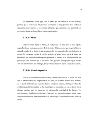 147
Es importante acotar aquí que el tema que se desarrolla en este trabajo,
permite que la creatividad del guionista y dibujante se haga presente. Los hechos se
encuentran muy lejanos y no existen referentes que describan con exactitud los
escenarios donde se desarrollaron los acontecimientos.
22..22..11..33..-- RRiittmmoo
Cada historieta tiene su ritmo, el cual puede ser más lento o más rápido,
dependiendo de los requerimientos de la historia. El dinamismo que tenga la historia
depende mucho de la forma en que se desarrollen los personajes, los movimientos, la
acción. En este caso, a pesar de que las actitudes y las acciones que se le dan a los
personajes son asumidas muchas por el guionista, la historia en sí misma describe los
personajes y las acciones que se llevaron a cabo, por ello, no se puede "jugar" mucho
con esta información. Sin embargo, hay escenas con mayor fuerza y otras más suaves.
22..22..11..44..-- SSíínntteessiiss eexxpprreessiivvaa
Este es un elemento que debe ser muy tomado en cuenta en el guión. Por más
que se esté haciendo una adaptación de una obra, de un tema, incluso de la historia,
no se puede pretender que todos los hechos aparezcan tal cual, viñeta por viñeta. Es
evidente que el texto original no fue escrito para la historieta, por eso, se deben hacer
algunos cambios que, por supuesto, no afectarán la veracidad de los hechos. Es,
sencillamente, simplificar los hechos. Para esto, hay que quitar cosas, añadir otras,
adaptar otras cuantas, sobre todo a nivel de los diálogos, los cuales deben ser breves y
claros.
 