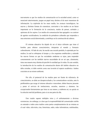 8
15
nuevamente es que los medios de comunicación en la sociedad actual, como se
mencionó anteriormente, juegan un papel muy distinto al de mero transmisor de
información. La explosión de los mass media, los avances tecnológicos, las
nuevas y distintas formas de comunicar, convierten a los medios en un factor
importante en la formación de la conciencia, modos de pensar, actitudes y
opiniones de los sujetos. Los medios de comunicación han agregado a su carácter
de agentes socializadores, la condición de portadores culturales que responden a
una estructura social determinada y contribuye en la construcción de saberes.
El sistema educativo ha dejado de ser el único referente que tiene el
hombre para obtener conocimientos, interpretar al mundo y formarse
culturalmente. Al lado de este, ha nacido una escuela paralela, la aportada por los
medios, la cual se sobrepone al tiempo y a los esquemas establecidos y entiende
las nuevas formas en que las sociedades modernas se tejen, para responder
consonamente con las también nuevas necesidades de un ser que, claramente,
tiene una manera muy distinta de percibir la realidad que lo rodea. En este sentido,
la introducción de los medios de comunicación dentro del ámbito educativo no
debe extrañar, ni debe sentirte como una invasión al espacio académico. Ambos
coexisten en un mismo ambiente.
Por ello, el potencial de los medios para ser fuente de referencia, de
conocimientos, no debe ser desaprovechado y los comunicadores sociales, ante la
problemática que acoge al sistema educativo venezolano, deben hacerse presente
y poner al servicio de instituciones, escuelas, maestros y alumnos, las
excepcionales herramientas que tiene en sus manos y colaborar así, no quizás en
la solución total del problema, pero si en una parte de ella.
Este cuadro supone múltiples retos y el enfrentamiento a diversas
resistencias; sin embargo, es claro que la responsabilidad del comunicador estriba
en entender a todos estos medios como partes complementarias de un sistema en
el cual video, televisión, cine, historietas, radio, redes informáticas, multimedias,
 