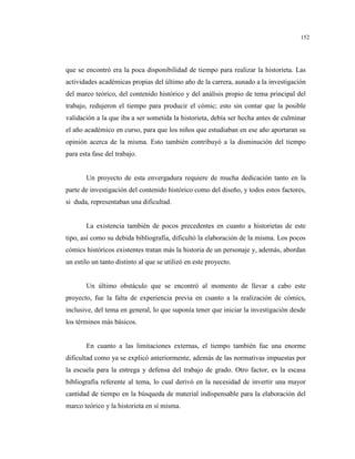 152
que se encontró era la poca disponibilidad de tiempo para realizar la historieta. Las
actividades académicas propias del último año de la carrera, aunado a la investigación
del marco teórico, del contenido histórico y del análisis propio de tema principal del
trabajo, redujeron el tiempo para producir el cómic; esto sin contar que la posible
validación a la que iba a ser sometida la historieta, debía ser hecha antes de culminar
el año académico en curso, para que los niños que estudiaban en ese año aportaran su
opinión acerca de la misma. Esto también contribuyó a la disminución del tiempo
para esta fase del trabajo.
Un proyecto de esta envergadura requiere de mucha dedicación tanto en la
parte de investigación del contenido histórico como del diseño, y todos estos factores,
si duda, representaban una dificultad.
La existencia también de pocos precedentes en cuanto a historietas de este
tipo, así como su debida bibliografía, dificultó la elaboración de la misma. Los pocos
cómics históricos existentes tratan más la historia de un personaje y, además, abordan
un estilo un tanto distinto al que se utilizó en este proyecto.
Un último obstáculo que se encontró al momento de llevar a cabo este
proyecto, fue la falta de experiencia previa en cuanto a la realización de cómics,
inclusive, del tema en general, lo que suponía tener que iniciar la investigación desde
los términos más básicos.
En cuanto a las limitaciones externas, el tiempo también fue una enorme
dificultad como ya se explicó anteriormente, además de las normativas impuestas por
la escuela para la entrega y defensa del trabajo de grado. Otro factor, es la escasa
bibliografía referente al tema, lo cual derivó en la necesidad de invertir una mayor
cantidad de tiempo en la búsqueda de material indispensable para la elaboración del
marco teórico y la historieta en sí misma.
 