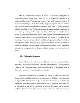 153
Otra de las limitaciones externas, en cuanto a la viabilidad del proyecto, se
encuentra en el posicionamiento del cómic. La idea de presentar el contenido de la
materia de Historia de Venezuela, que muchas veces suele hacerse tediosa en el
proceso de aprendizaje, a través de un medio que puede captar la atención del niño
muy fácilmente, suena atractiva para cualquiera que desee llevar a cabo este proyecto.
Aún así, la realidad es otra. En Venezuela no existe una cultura hacia los cómics, se
podría decir que en ninguno de los tipos de públicos. La idea que se tiene de ellos en
el país, se limita a reconocer a los cómics como las tiras cómicas aparecidas como
encartados los domingos en la prensa o en una que otra revista. A excepción de una
minoría que tiene conocimientos de este medio y de la gran cantidad y diversidad de
estilos y temas que son manejados en él, y que basado en ellos accede a su compra, el
resto de la población venezolana suele confundirlos con las ilustraciones, los dibujos
animados, las comiquitas, etc., sin darle el verdadero valor que posee este medio en sí
mismo.
33..22..-- EEssttiimmaacciióónn ddee ccoossttooss
Realizando consultas informales con diferentes personas vinculadas al área
del cómic y realización de los mismos, como por ejemplo Ricardo Arévalo, se puede
evidenciar que el costo de producción de una historieta no es tan elevado como la
elaboración de otros tipos de medios de comunicación.
El costo de elaboración de la historieta está divido, en líneas generales, entre
el pago a un investigador, un director, un guionista y un diseñador, y, en ocasiones,
un digitalizador. Existen casos en que la persona que investiga es la misma que
dibuja, pero eso depende del tema que se vaya a tratar. En el caso del cómic histórico,
se recomienda el uso de un especialista en el área, de manera que se puedan
establecer, de manera certera, los fenómenos que se llevaron a cabo en el momento
 