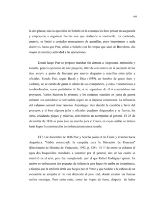 160
la dos plazas; más la aparición de Sedeñó en la comarca les hizo pensar en asegurarla
y empezaron a organizar fuerzas con que destruirle o contenerle. La contienda,
empero, se limitó a contados reencuentros de guerrillas, poco importantes y nada
decisivos, hasta que Piar, unido a Sedeño con las tropas que sacó de Barcelona, dio
mayor extensión y actividad a las operaciones.
Desde luego Piar se propuso marchar sin demora a Angostura, embestirla y
tomarla, pero la ejecución de este proyecto, diferida con motivo de la creciente de los
ríos, estuvo a punto de frustarse por nuevos disgustos y rencillas entre jefes y
oficiales. Siendo Piar, según Baralt y Díaz (1939), un hombre de genio duro y
violento, no se curaba de ganar el afecto de sus compañeros, y estos, voluntariosos e
insubordinados, como partidarios al fin, o se separaban de él o contrariaban sus
proyectos. Varios hicieron lo primero, y los restantes reunidos en junta de guerra
entraron sin considerar si convendría seguir en la empresa comenzada. La influencia
del valeroso coronel José Antonio Anzoátegui hizo decidir la cuestión a favor del
proyecto, y si bien algunos jefes y oficiales quedaron disgustados y se fueron, los
otros, olvidando piques y miserias, convinieron en acompañar al general. El 25 de
diciembre de 1816 se puso éste en marcha para el Caura, en cuyas orillas se detuvo
hasta lograr la construcción de embarcaciones para pasarlo.
El 31 de diciembre de 1816 Piar y Sedeño pasan el río Caura y avanzan hacia
Angostura. "Había comenzado la campaña para la liberación de Guayana"
(Diccionario de Historia de Venezuela, 1992, p. 628) . El 1º de enero se echaron al
agua dos buquecillos mandados a construir por el general, uno de los cuales se
inutilizó en el acto, pero fue reemplazado por el que Rafael Rodríguez apresó. En
ambos se embarcaron dos piquetes de infantería para hacer río arriba su desembarco,
a tiempo que la artillería abría sus fuegos por el frente y que Sedeño a la cabeza de un
escuadrón se arrojaba al río con dirección al paso real, donde estaban las fuerzas
sutiles enemigas. Pero tanto estas, como las tropas de tierra, después de haber
 