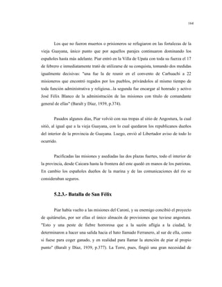 164
Los que no fueron muertos o prisioneros se refugiaron en las fortalezas de la
vieja Guayana, único punto que por aquellos parajes continuaron dominando los
españoles hasta más adelante. Piar entró en la Villa de Upata con toda su fuerza el 17
de febrero e inmediatamente trató de utilizarse de su conquista, tomando dos medidas
igualmente decisivas: "una fue la de reunir en el convento de Carhuachi a 22
misioneros que encontró regados por los pueblos, privándolos al mismo tiempo de
toda función administrativa y religiosa...la segunda fue encargar al honrado y activo
José Félix Blanco de la administración de las misiones con título de comandante
general de ellas" (Baralt y Díaz, 1939, p.374).
Pasados algunos días, Piar volvió con sus tropas al sitio de Angostura, la cual
sitió, al igual que a la vieja Guayana, con lo cual quedaron los republicanos dueños
del interior de la provincia de Guayana. Luego, envió al Libertador aviso de todo lo
ocurrido.
Pacificadas las misiones y asediadas las dos plazas fuertes, todo el interior de
la provincia, desde Caicara hasta la frontera del este quedó en manos de los patriotas.
En cambio los españoles dueños de la marina y de las comunicaciones del río se
consideraban seguros.
55..22..33..-- BBaattaallllaa ddee SSaann FFéélliixx
Piar había vuelto a las misiones del Caroní, y su enemigo concibió el proyecto
de quitárselas, por ser ellas el único almacén de provisiones que tuviese angostura.
"Esto y una peste de fiebre horrorosa que a la sazón afligía a la ciudad, le
determinaron a hacer una salida hacia el hato llamado Ferranero, al sur de ella, como
si fuese para coger ganado, y en realidad para llamar la atención de piar al propio
punto" (Baralt y Díaz, 1939, p.377). La Torre, pues, fingió una gran necesidad de
 