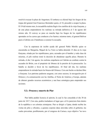 169
resolvió evacuar la plaza de Angostura. El embarco se efectuó bajo los fuegos de las
tropas del general José Francisco Bermúdez quien, el 18, procedió a ocupar la plaza.
El 19 del mismo mes, la escuadrilla realista llegó a los castillos de la vieja Guayana, y
de esta plaza emprendieron los realistas su retirada definitiva el 3 de agosto del
mismo año. El convoy se puso en marcha bajo los fuegos de los republicanos
apostados en los cerros que conducen a los fuertes; mientras tanto, el general Bolívar
pasó a Cabrián con 2 batallones a sostener la escuadra.
Con la esperanza de recibir ayuda del general Pablo Morillo quien se
encontraba en Margarita, Miguel de La Torre se había detenido 15 días en la vieja
Guayana, sitiada por los republicanos; pero, acosados por el hambre y toda clase de
miserias, el jefe realista tomó la decisión de abandonar aquella plaza. Durante la
retirada, el día 3 de agosto, los realistas empeñaron en Cabrián un combate contra la
escuadra de Brión, con el propósito de librarse de la presión de la persecución. La
batalla se decidió a favor de los republicanos. Al final del día, los realistas
emprendieron la retirada hacia los brazos del Orinoco. Con este hecho se declara libre
a Guayana. Los patriotas pudieron asegurar, con estos sucesos, la navegación por el
Orinoco y la comunicación con las Antillas, el Norte de América y Europa, además
de obtener grandes recursos económicos y una base estratégica para emprender sus
acciones.
55..33..-- PPrroocceessoo yy mmuueerrttee ddee PPiiaarr
Piar había pedido licencia al ejército, la cual le fue concedida el día 30 de
junio de 1817. Con esta, podría trasladarse al lugar que a él le pareciera bien dentro
de la república o en colonias extranjeras. Piar se dirigió a Upata, donde recibía las
visitas de jefes y oficiales, a quienes exponía ideas atrevidas sobre el gobierno, las
cuales provenían, posiblemente, por el congreso de Cariaco, cuyo objetivo "no tuvo
 