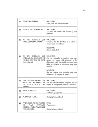 178
37 TH DE SOLDADOS SOLDADO:
Estas ideas son muy peligrosas.
38 PP DE PIAR Y SOLDADO SOLDADO:
Tu estás en contra del Bolívar y del
gobierno.
39 PM DE BOLÍVAR QUE
HABLA CON SOLDADO
SOLDADO:
General, Piar ha decidido ir a Upata y
desobedecer sus órdenes.
BOLÍVAR:
¿Cómo ha dicho?
40 TH DE BOLÍVAR QUE
HABLA CON SOLDADO. AL
FONDO ROSTRO DE PIAR
EN LLAMAS
SOLDADO:
Piar ha animado a muchos para que
actúen en contra del gobierno y lo
obedezcan a él. Ha pedido permiso para
dejar el ejército y comenzar toda una
revuelta.
BOLÍVAR:
No me queda otro remedio...que sea
sometido a un consejo de guerra.
41 PMC DE SOLDADOS QUE
APUNTAN. AL FONFO PE
DE PIAR CONTRA UNA
PARED
SOLDADO:
Ud. ha sido encontrado culpable de los
delitos de conspirador, rebelde y desertor.
42 PP DE SOLDADO SOLDADO:
Soldados...¡Disparen!
43 PLANO DE FUSIL ¡Bang!, ¡Bang!, ¡Bang!
44 PP DE PIAR. PE DE CUERPO
DE PIAR CAYENDO
HERIDO. PS DE PIAR EN EL
PISO MUERTO.
PIAR:
¡Nooooooo!
¡Bang!, ¡Bang!, ¡Bang!
 