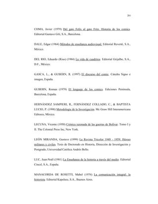 8
201
COMA, Javier (1979) Del gato Felix al gato Fritz. Historia de los comics.
Editorial Gustavo Gili, S.A., Barcelona.
DALE, Edgar (1964) Métodos de enseñanza audiovisual. Editorial Reverté, S.A.,
México.
DEL RIO, Eduardo (Rius) (1984) La vida de cuadritos. Editorial Grijalbo, S.A.,
D.F., México.
GASCA, L., & GUBERN, R. (1997) El discurso del comic. Cátedra Signo e
imagen, España.
GUBERN, Roman (1979) El lenguaje de los comics. Ediciones Península,
Barcelona, España.
HERNÁNDEZ SAMPIERI, R., FERNÁNDEZ COLLADO, C., & BAPTISTA
LUCIO, P. (1998) Metodología de la Investigación. Mc Graw Hill Interamericana
Editores, México.
LECUNA, Vicente (1950) Crónica razonada de las guerras de Bolívar. Tomo I y
II. The Colonial Press Inc, New York.
LEÓN MIRANDA, Gustavo (1999) La Revista Tricolor 1949 - 1959: Héroes
militares y civiles. Tesis de Doctorado en Historia, Dirección de Investigación y
Postgrado, Universidad Católica Andrés Bello.
LUC, Jean-Noël (1981) La Enseñanza de la historia a través del medio. Editorial
Cincel, S.A., España.
MANACORDA DE ROSETTI, Mabel (1976) La comunicación integral: la
historieta. Editorial Kapelusz, S.A., Buenos Aires.
 