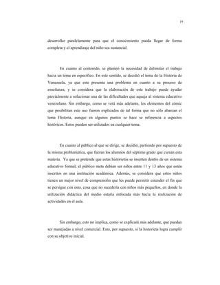 8
19
desarrollar paralelamente para que el conocimiento pueda llegar de forma
completa y el aprendizaje del niño sea sustancial.
En cuanto al contenido, se planteó la necesidad de delimitar el trabajo
hacia un tema en específico. En este sentido, se decidió el tema de la Historia de
Venezuela, ya que este presenta una problema en cuanto a su proceso de
enseñanza, y se considera que la elaboración de este trabajo puede ayudar
parcialmente a solucionar una de las dificultades que aqueja al sistema educativo
venezolano. Sin embargo, como se verá más adelante, los elementos del cómic
que posibilitan este uso fueron explicados de tal forma que no sólo abarcan el
tema Historia, aunque en algunos puntos se hace se referencia a aspectos
históricos. Estos pueden ser utilizados en cualquier tema.
En cuanto al público al que se dirige, se decidió, partiendo por supuesto de
la misma problemática, que fueran los alumnos del séptimo grado que cursan esta
materia. Ya que se pretende que estas historietas se inserten dentro de un sistema
educativo formal, el público meta debían ser niños entre 11 y 13 años que estén
inscritos en una institución académica. Además, se considera que estos niños
tienen un mejor nivel de comprensión que les puede permitir entender el fin que
se persigue con esto, cosa que no sucedería con niños más pequeños, en donde la
utilización didáctica del medio estaría enfocada más hacia la realización de
actividades en el aula.
Sin embargo, esto no implica, como se explicará más adelante, que puedan
ser manejadas a nivel comercial. Esto, por supuesto, si la historieta logra cumplir
con su objetivo inicial.
 