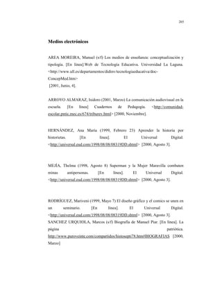 8
205
MMeeddiiooss eelleeccttrróónniiccooss
AREA MOREIRA, Manuel (s/f) Los medios de enseñanza: conceptualización y
tipología. [En línea].Web de Tecnología Educativa. Universidad La Laguna.
<http://www.ull.es/departamentos/didinv/tecnologiaeducativa/doc-
ConcepMed.htm>
[2001, Junio, 4].
ARROYO ALMARAZ, Isidoro (2001, Marzo) La comunicación audiovisual en la
escuela. [En línea] Cuadernos de Pedagogía. <http://comunidad-
escolar.pntic.mec.es/674/triburev.html> [2000, Noviembre].
HERNÁNDEZ, Ana María (1999, Febrero 23) Aprender la historia por
historietas. [En línea]. El Universal Digital.
<http://universal.eud.com/1998/08/08/08319DD.shtml> [2000, Agosto 3].
MEJÍA, Thelma (1998, Agosto 8) Superman y la Mujer Maravilla combaten
minas antipersonas. [En línea]. El Universal Digital.
<http://universal.eud.com/1998/08/08/08319DD.shtml> [2000, Agosto 3].
RODRÍGUEZ, Mariveni (1999, Mayo 7) El diseño gráfico y el comics se unen en
un seminario. [En línea]. El Universal Digital.
<http://universal.eud.com/1998/08/08/08319DD.shtml> [2000, Agosto 3].
SANCHEZ URQUIOLA, Marcos (s/f) Biografía de Manuel Piar. [En línea]. La
página patriótica.
http://www.puroveinte.com/compartidos/histosepti78.htm#BIOGRAFIAS [2000,
Marzo]
 