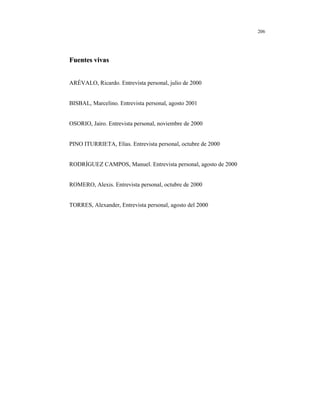 8
206
FFuueenntteess vviivvaass
ARÉVALO, Ricardo. Entrevista personal, julio de 2000
BISBAL, Marcelino. Entrevista personal, agosto 2001
OSORIO, Jairo. Entrevista personal, noviembre de 2000
PINO ITURRIETA, Elías. Entrevista personal, octubre de 2000
RODRÍGUEZ CAMPOS, Manuel. Entrevista personal, agosto de 2000
ROMERO, Alexis. Entrevista personal, octubre de 2000
TORRES, Alexander, Entrevista personal, agosto del 2000
 