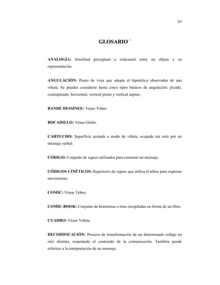 8
207
GGLLOOSSAARRIIOO *
ANALOGÍA: Similitud perceptual o relacional entre un objeto y su
representación.
ANGULACIÓN: Punto de vista que adopta el hipotético observador de una
viñeta. Se pueden considerar hasta cinco tipos básicos de angulación: picado,
contrapicado, horizontal, vertical prono y vertical supino.
BANDE DESSINEE: Véase Tebeo.
BOCADILLO: Véase Globo.
CARTUCHO: Superficie acotada a modo de viñeta, ocupada tan solo por un
mensaje verbal.
CÓDIGO: Conjunto de signos utilizados para construir un mensaje.
CÓDIGOS CINÉTICOS: Repertorio de signos que utiliza el tebeo para expresar
movimiento.
COMIC: Véase Tebeo.
COMIC-BOOK: Conjunto de historietas o tiras recopiladas en forma de un libro.
CUADRO: Véase Viñeta.
DECODIFICACIÓN: Proceso de transformación de un determinado código en
otro distinto, respetando el contenido de la comunicación. También puede
referirse a la interpretación de un mensaje.
 