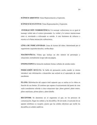 8
209
ICÓNICO ADJETIVO: Véase Representación y Expresión.
ICÓNICO SUSTANTIVO: Véase Representación y Expresión.
INTERACCIÓN VERBOICÓNICA: Un mensaje verboicónico no es igual al
mensaje verbal más el icónico presentado. Lo verbal y lo icónico interaccionan
entre sí, recortando o reforzando su sentido. A este fenómeno de refuerzo o
recorte se le llama interacción verboicónica.
LÍNEA DE INDICATIVIDAD: Línea de lectura del tebeo, determinada por el
seguimiento izquierda-derecha y arriba-abajo.
MACROVIÑETA: Viñeta que incluye un alto número de personajes y
situaciones; normalmente ocupa toda una página.
ONOMATOPEYA: Imitación mediante formas verbales de sonidos reales.
PERSUASIÓN OCULTA: Se habla de persuasión oculta cuando se intenta
introducir una información o desarrollar una actitud en el espectador de modo
encubierto.
PLANO: Delimitación del espacio total supuesto que se realiza en la viñeta en
función de sus límites. El continuo que supone el acercamiento del punto de vista
suele considerarse referido a cinco situaciones tipo: plano general, plano entero,
plano americano, primer plano y plano detalle.
RECEPTOR: Se denomina así el organismo al que, en los procesos de
comunicación, llegan las señales y las decodifica. De tal modo, el auricular de un
aparato telefónico es receptor, puesto que las señales eléctricas que recibe las
decodifica en señales auditivas.
 
