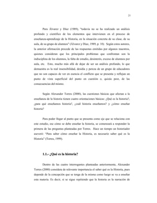 8
21
Para Álvarez y Díaz (1989), "todavía no se ha realizado un análisis
profundo y científico de los elementos que intervienen en el proceso de
enseñanza-aprendizaje de la Historia, en la situación concreta de su clase, de su
aula, de su grupo de alumnos" (Álvarez y Díaz, 1989, p. 10). Según estos autores,
la anterior afirmación procede de las respuestas emitidas por algunos maestros,
quienes consideran que los principales problemas que confrontan son la
indisciplina de los alumnos, la falta de estudio, desinterés, exceso de alumnos por
aula, etc. Esto, mucho más allá de dejar de ser un análisis profundo, lo que
demuestra es la real insensibilidad, desidia y pereza de un grupo de educadores
que no son capaces de ver en esencia el conflicto que se presenta y reflejan un
punto de vista superficial del punto en cuestión o, quizás peor, de las
consecuencias del mismo.
Según Alexander Torres (2000), las cuestiones básicas que afectan a la
enseñanza de la historia tienen cuatro orientaciones básicas: ¿Qué es la historia?,
¿para qué enseñamos historia?, ¿cuál historia enseñamos? y ¿cómo enseñar
historia?
Para poder llegar al punto que se presenta como eje que se relaciona con
este estudio, ese cómo se debe enseñar la historia, se comenzará a responder la
primera de las preguntas planteadas por Torres. Hace un tiempo un historiador
aseveró: “Para saber cómo enseñar la Historia, es necesario saber qué es la
Historia” (Torres, 1999).
11..11..-- ¿¿QQuuéé eess llaa hhiissttoorriiaa??
Dentro de las cuatro interrogantes planteadas anteriormente, Alexander
Torres (2000) considera de relevante importancia el saber qué es la Historia, pues
depende de la concepción que se tenga de la misma como luego se va a enseñar
esta materia. Es decir, si se sigue repitiendo que la historia es la narración de
 