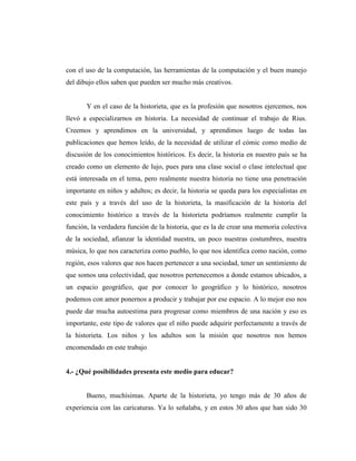 con el uso de la computación, las herramientas de la computación y el buen manejo
del dibujo ellos saben que pueden ser mucho más creativos.
Y en el caso de la historieta, que es la profesión que nosotros ejercemos, nos
llevó a especializarnos en historia. La necesidad de continuar el trabajo de Rius.
Creemos y aprendimos en la universidad, y aprendimos luego de todas las
publicaciones que hemos leído, de la necesidad de utilizar el cómic como medio de
discusión de los conocimientos históricos. Es decir, la historia en nuestro país se ha
creado como un elemento de lujo, pues para una clase social o clase intelectual que
está interesada en el tema, pero realmente nuestra historia no tiene una penetración
importante en niños y adultos; es decir, la historia se queda para los especialistas en
este país y a través del uso de la historieta, la masificación de la historia del
conocimiento histórico a través de la historieta podríamos realmente cumplir la
función, la verdadera función de la historia, que es la de crear una memoria colectiva
de la sociedad, afianzar la identidad nuestra, un poco nuestras costumbres, nuestra
música, lo que nos caracteriza como pueblo, lo que nos identifica como nación, como
región, esos valores que nos hacen pertenecer a una sociedad, tener un sentimiento de
que somos una colectividad, que nosotros pertenecemos a donde estamos ubicados, a
un espacio geográfico, que por conocer lo geográfico y lo histórico, nosotros
podemos con amor ponernos a producir y trabajar por ese espacio. A lo mejor eso nos
puede dar mucha autoestima para progresar como miembros de una nación y eso es
importante, este tipo de valores que el niño puede adquirir perfectamente a través de
la historieta. Los niños y los adultos son la misión que nosotros nos hemos
encomendado en este trabajo
4.- ¿Qué posibilidades presenta este medio para educar?
Bueno, muchísimas. Aparte de la historieta, yo tengo más de 30 años de
experiencia con las caricaturas. Ya lo señalaba, y en estos 30 años que han sido 30
 