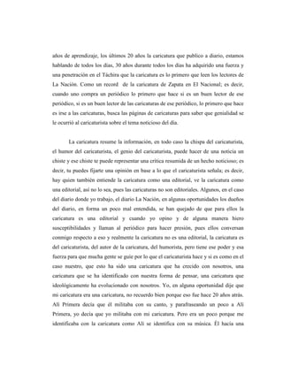 años de aprendizaje, los últimos 20 años la caricatura que publico a diario, estamos
hablando de todos los días, 30 años durante todos los días ha adquirido una fuerza y
una penetración en el Táchira que la caricatura es lo primero que leen los lectores de
La Nación. Como un record de la caricatura de Zapata en El Nacional; es decir,
cuando uno compra un periódico lo primero que hace si es un buen lector de ese
periódico, si es un buen lector de las caricaturas de ese periódico, lo primero que hace
es irse a las caricaturas, busca las páginas de caricaturas para saber que genialidad se
le ocurrió al caricaturista sobre el tema noticioso del día.
La caricatura resume la información, en todo caso la chispa del caricaturista,
el humor del caricaturista, el genio del caricaturista, puede hacer de una noticia un
chiste y ese chiste te puede representar una crítica resumida de un hecho noticioso; es
decir, tu puedes fijarte una opinión en base a lo que el caricaturista señala; es decir,
hay quien también entiende la caricatura como una editorial, ve la caricatura como
una editorial, así no lo sea, pues las caricaturas no son editoriales. Algunos, en el caso
del diario donde yo trabajo, el diario La Nación, en algunas oportunidades los dueños
del diario, en forma un poco mal entendida, se han quejado de que para ellos la
caricatura es una editorial y cuando yo opino y de alguna manera hiero
susceptibilidades y llaman al periódico para hacer presión, pues ellos conversan
conmigo respecto a eso y realmente la caricatura no es una editorial, la caricatura es
del caricaturista, del autor de la caricatura, del humorista, pero tiene ese poder y esa
fuerza para que mucha gente se guíe por lo que el caricaturista hace y si es como en el
caso nuestro, que esto ha sido una caricatura que ha crecido con nosotros, una
caricatura que se ha identificado con nuestra forma de pensar, una caricatura que
ideológicamente ha evolucionado con nosotros. Yo, en alguna oportunidad dije que
mi caricatura era una caricatura, no recuerdo bien porque eso fue hace 20 años atrás.
Alí Primera decía que él militaba con su canto, y parafraseando un poco a Alí
Primera, yo decía que yo militaba con mi caricatura. Pero era un poco porque me
identificaba con la caricatura como Alí se identifica con su música. Él hacía una
 