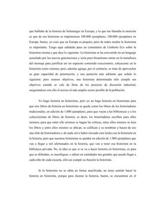 que hablaba de la historia de Schumager en Europa, y lo que me llamaba la atención
es que de esa historieta se imprimieron 100.000 ejemplares, 100.000 ejemplares en
Europa, bueno, yo creo que en Europa es poquito, pero de todos modos la historieta
es importante. Tengo aquí señalado pues un comentario de Umberto Eco sobre la
historieta misma y que dice lo siguiente: La historieta se ha convertido en un lenguaje
asimilado por las nuevas generaciones y sería puro bizantismo entrar en la metafísica
del mensaje para justificar así un supuesto contenido reaccionario, subyacente en la
historieta como sistema; pero, además agrega, por el contrario, se trata de aprovechar
su gran capacidad de penetración, y una partecita más adelante que señala lo
siguiente: pero seamos objetivos, una historieta determinada sólo cumple sus
objetivos cuando se vale de lleno de los procesos de discusión industrial,
asegurándose con ello el acceso al más amplio sector posible de la población.
Yo hago historia en historietas, pero yo no hago historia en historietas para
que mis libros de historia en historietas se quede como los libros de los historiadores
tradicionales, en edición de 1.000 ejemplares, para que vayan a las bibliotecas y a los
coleccionistas de libros de historia; es decir, los historiadores escriben para ellos
mismos, para que entre ello mismos se hagan las críticas, entre ellos mismos se leen
los libros y entre ellos mismos se ubican, se califican y se nombran y hacen de eso
una elite de historiadores y de nada sirve haber iniciado esta lucha con la historieta en
la historia, para que nuestras historietas se queden en edición de 1.000 ejemplares que
van a llegar a mil afortunados en la historia, que van a tener esa historieta en la
biblioteca privada. No, la idea es que si se va a hacer historia en historietas, es para
que se difundan, se masifiquen, s editen en cantidades tan grandes que pueda llegar a
cada niño de cada escuela, sólo así cumple su función la historieta.
Si la historieta no se edita en forma masificada, no tiene sentido hacer la
historia en historieta, porque para ilustrar la historia, bueno, se encuentran en el
 