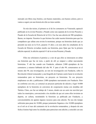 mercado con libros muy bonitos, con buenos materiales, con buenos colores, pero si
vamos a seguir con una historia de elite no tiene sentido.
En mis dos textos, el primero es el de los comuneros en Venezuela, apareció
publicado en la revista Presente y Pasado como una separata de la revista Presente y
Pasado de la Escuela de Historia de la ULA. Esa fue una edición de 500 ejemplares.
Bueno, no importa. Nosotros lo que hicimos fue ceder nuestra historieta para que los
compañeros que editan esta revista la mostraran, porque esa historieta desde que yo
presenté esa tesis en la ULA, pasaron 15 años y en esos años los estudiantes de la
Escuela de Historia revisaban mucho esa historieta, pues fíjate que fue la primera
edición especial, la edición especial #1 de la revista Presente y Pasado.
Ellos me solicitaron el permiso y a raíz de que ellos se interesaron en editar
esa historieta que fue mi tesis, a partir de allí yo empecé a editar nuevamente
historietas. Y ahí fue cuando con Fundacite, editamos 2.000 ejemplares de los
comuneros y estamos hablando del año 98. Y para el año 99, comenzamos en el
mismo año 98, una investigación, un reto de investigación con Fundacite, sobre la
Revolución Liberal restaurador y una biografía de Cipriano castro hasta la revolución
restauradora pero en historietas, un proyecto en historietas. En ese proyecto
empleamos un año y publicamos 2.000 ejemplares nuevamente con Fundacite. Pero
no conforme con esto, yo comencé un proyecto particular de edición y logré 10.000
ejemplares de la historieta en convenios de cooperación mutua con alcaldías del
Táchira. Claro, eso fue un trabajo de 3 meses, donde con un carro me movilicé por
todos los municipios, convenciendo a los alcaldes de que así como ellos invierten en
deporte, en cultura, mostrándole la historieta ya publicada por Fundacite, y
convenciéndolos de apartar algunos recursos para esta edición. No nos dio tiempo
suficiente para pasar de 10.000, porque justamente llegamos a los 10.000 ejemplares
en el mil en el mes del centenario de la revolución restauradora, y después de esta
fecha el ánimo bajó entre los alcaldes para patrocinar esta edición y coincidió con una
 