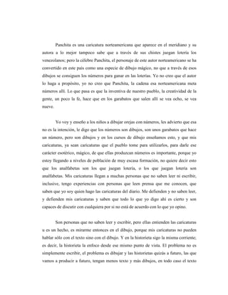 Panchita es una caricatura norteamericana que aparece en el meridiano y su
autora a lo mejor tampoco sabe que a través de sus chistes juegan lotería los
venezolanos; pero la célebre Panchita, el personaje de este autor norteamericano se ha
convertido en este país como una especie de dibujo mágico, no que a través de esos
dibujos se consiguen los números para ganar en las loterías. Yo no creo que el autor
lo haga a propósito, yo no creo que Panchita, la cadena esa norteamericana meta
números allí. Lo que pasa es que la inventiva de nuestro pueblo, la creatividad de la
gente, un poco la fe, hace que en los garabatos que salen allí se vea ocho, se vea
nueve.
Yo voy y enseño a los niños a dibujar orejas con números, les advierto que esa
no es la intención, le digo que los números son dibujos, son unos garabatos que hace
un número, pero son dibujos y en los cursos de dibujo enseñamos esto, y que mis
caricaturas, ya sean caricaturas que el pueblo tome para utilizarlos, para darle ese
carácter esotérico, mágico, de que ellas produzcan números es importante, porque yo
estoy llegando a niveles de población de muy escasa formación, no quiere decir esto
que los analfabetas son los que juegan lotería, o los que juegan lotería son
analfabetas. Mis caricaturas llegan a muchas personas que no saben leer ni escribir,
inclusive, tengo experiencias con personas que leen prensa que me conocen, que
saben que yo soy quien hago las caricaturas del diario. Me defienden y no saben leer,
y defienden mis caricaturas y saben que todo lo que yo digo ahí es cierto y son
capaces de discutir con cualquiera por si no está de acuerdo con lo que yo opino.
Son personas que no saben leer y escribir, pero ellas entienden las caricaturas
u es un hecho, es mirarme entonces en el dibujo, porque mis caricaturas no pueden
hablar sólo con el texto sino con el dibujo. Y en la historieta sigo la misma corriente;
es decir, la historieta la enfoco desde ese mismo punto de vista. El problema no es
simplemente escribir, el problema es dibujar y las historietas quizás a futuro, las que
vamos a producir a futuro, tengan menos texto y más dibujos, en todo caso el texto
 