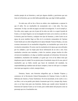 muchos pasajes de mi historieta y sentí por algunos detalles y precisiones que uno
tiene en la historieta, que ese niño había aprendido algo, que algo le había quedado.
En todo caso, allí no fue a llevar un caletre, sino simplemente a expresar lo
que él sabía. Era un muchachito de escasamente seis o siete años. Fue muy
interesante. Yo dije: ese niño me pagó a mi toda la investigación. Y con él cumplí yo.
Ese niño, estoy seguro, que con el paso de los años ese niño va a seguir leyendo de
Castro y a lo mejor llegará a ser un investigador de Castro; así se motiva a un niño en
la historia, para leer historia y cualquier otro tipo de literatura; y sobre Castro en mi
época de joven también llegó un libro de la revolución restauradora de Cipriano
Castro hecho por un señor telegrafista de la época llamado Venecio Parada, y era una
aventura interesante de un muchachito telegrafista, un muchachito que correo de la
revolución restauradora. El correo eran los muchachos de la época que eran utilizados
por los soldados y por las tropas para llevar información de un sitio a otro. Esos
muchachos conocían esas montañas y todos los caminos, porque muchos de ellos
sirvieron de mandaderos y lo digo yo también expresado en la historieta. Sirvieron de
mandaderos, muchachos del mandado y la gente que vivía en las aldeas tenía que
desplazarse para la ciudad. Era un premio para el muchacho mayor de la casa, para el
muchachito que ya había crecido que hacer de muchacho del mandado, las
responsabilidad que también tenía de hacer compras y tener no sólo que ir a comprar
sino tener que negociar; es decir, manejar dinero.
Entonces, bueno, esta historieta telegrafista que se llamaba Vísperas y
comienzos de la Revolución Liberal Restauradora de Cipriano Castro, la editó la
biblioteca de Autores y Temas Tachirenses. No lo he encontrado, no he vuelto a ver a
ese libro, a mi se me perdió, pero desde el momento que lo leí y siempre dije, bueno,
este es un buen tema para una historieta, lástima que cuando estuve haciendo la
historieta de Cipriano Castro yo no lo tenía, pero estaba dentro del proyecto crear un
personaje que era el muchachito este.
 