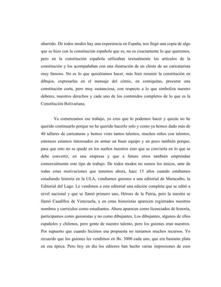 aburrido. De todos modos hay una experiencia en España, nos llegó una copia de algo
que se hizo con la constitución española que es, no es exactamente lo que queremos,
pero en la constitución española utilizaban textualmente los artículos de la
constitución y los acompañaban con una ilustración de un chiste de un caricaturista
muy famoso. No es lo que quisiéramos hacer, más bien resumir la constitución en
dibujos, expresarlas en el mensaje del cómic, en comiquitas, procurar una
constitución corta, pero muy sustanciosa, con respecto a lo que simboliza nuestro
deberes, nuestros derechos y cada uno de los contenidos completos de lo que es la
Constitución Bolivariana.
Ya comenzamos ese trabajo, yo creo que lo podemos hacer y quizás no he
querido continuarlo porque no he querido hacerlo solo y como ya hemos dado más de
40 talleres de caricaturas y hemos visto tantos talentos, muchos niños con talentos,
entonces estamos interesados en armar un buen equipo y un poco también porque,
para que esto no se quede en los sueños nuestros sino que se convierta en lo que se
debe convertir, en una empresa y que a futuro otros también emprendan
comercialmente este tipo de trabajo. De todos modos no somos los únicos, ante de
todas estas motivaciones que tenemos ahora, hace 15 años cuando estabamos
estudiando historia en la ULA, vendíamos guiones a una editorial de Maracaibo, la
Editorial del Lago. Le vendimos a esta editorial una edición completa que se editó a
nivel nacional y que se llamó primero uno, Héroes de la Patria, pero la nuestra se
llamó Caudillos de Venezuela, y en estas historietas aparecen registrados nuestros
nombres y currículos como estudiantes. Ahora aparecen como licenciados de historia,
participamos como guionistas y no como dibujantes. Los dibujantes, algunos de ellos
españoles y chilenos, pero gente de nuestro talento, pero los guiones eran nuestros.
Por supuesto que cuando hicimos esa propuesta no teníamos muchos recursos. Yo
recuerdo que los guiones les vendimos en Bs. 3000 cada uno, que era bastante plata
en esa época. Pero hoy en día los editores han hecho varias impresiones de esos
 