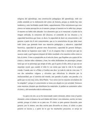religiosa del aprendizaje, una construcción pedagógica del aprendizaje, todo eso
estaba atendido en la elaboración del cómic de historia, porque es donde hay más
tendencia y más facilidades puede haber, supuestamente. Ellos encontraron que esos
cómics no tenían percepción en el maestro, porque el maestro no lo sabía leer, porque
el maestro no había sido educado. Los elementos que yo te mencioné: el poder de la
imagen utilizada, la estructura del discurso, el contenido de ese discurso y la
capacidad heurística que tiene; es decir, la capacidad de decir un conocimiento y de
generar a partir de él otro conocimiento, que es la característica de que debe tener
todo cómic que pretenda tener una intención pedagógica y educativa, capacidad
heurística, capacidad de generar otras discusiones, capacidad de generar diálogos;
ellos decían no logramos sacar nada. Y en el congreso iban a mostrar por qué no
sacaron nada y qué lograron después de haber enseñado a los maestros sobre cómo se
leía el cómic. Como se propiciaba en el aula de clases, que llegaban con copias de los
cómics y decían niños siéntanse y lean, los niños disfrutaban los personajes, porque
tiene que ser un personaje que atrape al niño, que le guste al niño, diría yo que sea un
arquetipo social, que cuando el niño lo vea sienta que toda la vida lo ha estado
viendo. Cuando uno ve a Pinky y Cerebro uno dice: yo toda la vida he visto esto. Y
son dos animalitos vulgares y silvestres que ridiculizan la obsesión por la
intelectualidad, por el dominio del mundo, una parodia al poder, una parodia a la
gente que se cree muy seria, diría Platón: “Los serios son los mayores reveladores de
la estupidez”, porque el conocimiento se toma con alegría no con seriedad. Entonces
estas maestras, después que distribuían los materiales, le pedían un comentario sobre
el cómic y ahí terminaba toda la información.
Lo grave de esto, ya yo he mencionado cuatro elemento, ahora viene el quinto
elemento, cómo evaluamos las actividades del cómic: con exámenes, escrito, no tiene
sentido, porque el cómic no es para eso. El cómic es para generar discusión, para
generar, por lo menos, una idea escrita para discutirla en clases, el cómic es para
ponerlo en escena y, a partir de lo que los muchachos proyecten, se arroja un
 