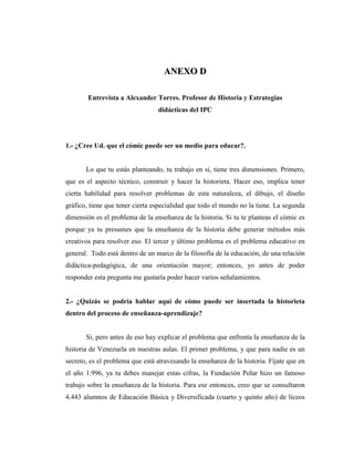 AANNEEXXOO DD
Entrevista a Alexander Torres. Profesor de Historia y Estrategias
didácticas del IPC
1.- ¿Cree Ud. que el cómic puede ser un medio para educar?.
Lo que tu estás planteando, tu trabajo en sí, tiene tres dimensiones. Primero,
que es el aspecto técnico, construir y hacer la historieta. Hacer eso, implica tener
cierta habilidad para resolver problemas de esta naturaleza, el dibujo, el diseño
gráfico, tiene que tener cierta especialidad que todo el mundo no la tiene. La segunda
dimensión es el problema de la enseñanza de la historia. Si tu te planteas el cómic es
porque ya tu presumes que la enseñanza de la historia debe generar métodos más
creativos para resolver eso. El tercer y último problema es el problema educativo en
general. Todo está dentro de un marco de la filosofía de la educación, de una relación
didáctica-pedagógica, de una orientación mayor; entonces, yo antes de poder
responder esta pregunta me gustaría poder hacer varios señalamientos.
2.- ¿Quizás se podría hablar aquí de cómo puede ser insertada la historieta
dentro del proceso de enseñanza-aprendizaje?
Si, pero antes de eso hay explicar el problema que enfrenta la enseñanza de la
historia de Venezuela en nuestras aulas. El primer problema, y que para nadie es un
secreto, es el problema que está atravesando la enseñanza de la historia. Fíjate que en
el año 1.996, ya tu debes manejar estas cifras, la Fundación Polar hizo un famoso
trabajo sobre la enseñanza de la historia. Para ese entonces, creo que se consultaron
4.443 alumnos de Educación Básica y Diversificada (cuarto y quinto año) de liceos
 