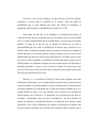 Otro nivel, y en este cae tu trabajo, es el que tiene que ver con los métodos,
estrategias y recursos para la enseñanza de la historia. Toda una gama de
posibilidades que se están abriendo para hacer más efectiva la enseñanza, el
aprendizaje, todo, haciendo la salvedad de que el medio no es el fin.
Ahora fíjate, de todo esto yo me detendría en el problema del docente, la
visión del docente, porque te propones algo, pero un docente que no sea de avanzada
no te va a tomar el planteamiento que tu le puedes hacer o el recurso que tu le puedas
plantear. Yo parto de la idea de que un docente de historia que no sepa la
responsabilidad que tiene sobre la enseñanza de la historia, que se apersone en un
salón de clases sin haber previamente hecho un examen de conciencia y entender la
función que tiene, es un docente empírico, errado y escéptico, sino cree en dos cosas
fundamentales que debe tener toda ciencia social, primero es el cambio social, no cree
que lo que yo estoy enseñando va a modificar la conducta del sujeto, lo que es un sin
sentido porque si soy educador es porque creo que la gente mejora, sino qué hago yo
apostando, educando si sé que va a ser el mismo de siempre. La tercera idea es que
cae en la tesis de que no hay otra forma que la tradicional para enseñar historia, que
una cosa está consustancial con la otra.
Entonces, yo a un profesor de historia le haría cuatro preguntas que están
íntimamente relacionadas y que, de alguna manera, apuntan hacia la innovación que
tu quieres plantear. La primera pregunta es ¿qué es la historia para él? Porque esto no
es gratuito, depende de la concepción que se tenga de la historia, también así se va a
enseñar historia. Es decir, si yo sigo repitiendo que la historia es la narración de
hechos pasados, que la historia es lo acontecido, es lo ocurrido pero que debe ser
recordado o memorizado como tal, pues la reproducción mía de la historia, mi
manera de transmitir el conocimiento histórico, mi manera de dar la historia, estará
circunscrita a una escuela tradicional, que impide la innovación de cualquier otra
cosa, de cualquier estrategia. Si yo concibo que la historia la hace el alumno, que la
 
