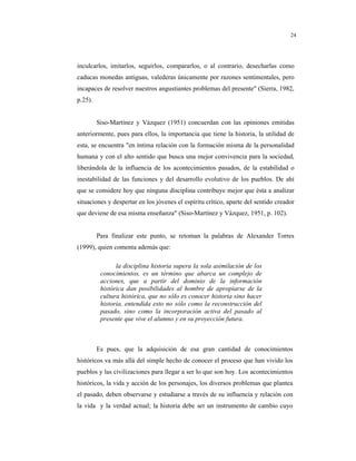 8
24
inculcarlos, imitarlos, seguirlos, compararlos, o al contrario, desecharlas como
caducas monedas antiguas, valederas únicamente por razones sentimentales, pero
incapaces de resolver nuestros angustiantes problemas del presente" (Sierra, 1982,
p.25).
Siso-Martínez y Vázquez (1951) concuerdan con las opiniones emitidas
anteriormente, pues para ellos, la importancia que tiene la historia, la utilidad de
esta, se encuentra "en íntima relación con la formación misma de la personalidad
humana y con el alto sentido que busca una mejor convivencia para la sociedad,
liberándola de la influencia de los acontecimientos pasados, de la estabilidad o
inestabilidad de las funciones y del desarrollo evolutivo de los pueblos. De ahí
que se considere hoy que ninguna disciplina contribuye mejor que ésta a analizar
situaciones y despertar en los jóvenes el espíritu crítico, aparte del sentido creador
que deviene de esa misma enseñanza" (Siso-Martínez y Vázquez, 1951, p. 102).
Para finalizar este punto, se retoman la palabras de Alexander Torres
(1999), quien comenta además que:
la disciplina historia supera la sola asimilación de los
conocimientos, es un término que abarca un complejo de
acciones, que a partir del dominio de la información
histórica dan posibilidades al hombre de apropiarse de la
cultura histórica, que no sólo es conocer historia sino hacer
historia, entendida esto no sólo como la reconstrucción del
pasado, sino como la incorporación activa del pasado al
presente que vive el alumno y en su proyección futura.
Es pues, que la adquisición de esa gran cantidad de conocimientos
históricos va más allá del simple hecho de conocer el proceso que han vivido los
pueblos y las civilizaciones para llegar a ser lo que son hoy. Los acontecimientos
históricos, la vida y acción de los personajes, los diversos problemas que plantea
el pasado, deben observarse y estudiarse a través de su influencia y relación con
la vida y la verdad actual; la historia debe ser un instrumento de cambio cuyo
 