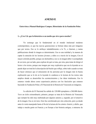 AANNEEXXOO EE
Entrevista a Manuel Rodríguez Campos. Historiador de la Fundación Polar.
1.- ¿Cree Ud. que la historieta es un medio que sirve para enseñar?
Yo sostengo que lo fundamental en el mundo intelectual moderno
contemporáneo, es que las nuevas generaciones se forman ideas más por imágenes
que por textos. Eso se lo atribuyo indudablemente a la Tv, a Internet, y tantas
publicaciones donde la imagen es determinante. Eso es una realidad y la manera de
captar la atención de los lectores jóvenes y niños es a través de la imagen, Con el
mayor colorido posible, porque eso deslumbra y eso si, la imagen debe ir acompañada
de un texto, por un lado, para explicar de qué se trata, por otra, para tratar de dirigir al
lector a los textos, porque una imagen por muy explicativa que sea la leyenda no se
puede dejar en total de la descripción del hecho que refleja, sobre todo cuando se trata
de hacer entonces que el entusiasmo de las personas por la imagen más la buena
explicación que se le de en la leyenda lo conduzca a la lectura de los textos más
amplios donde se desarrollen los acontecimientos y las ideas totalmente. Eso lo
estamos viendo ahora como experiencia práctica con los fascículos que estamos
haciendo la Fundación Polar y El Nacional de la Historia de Venezuela en imágenes.
La edición de El Nacional ha subido de 120.000 ejemplares a 240.000 diario.
Tuvo un éxito extraordinario, primero, porque se trata de la Historia de Venezuela
que siempre ha sido muy maltratada por algunos autores y, segundo, por el atractivo
de la imagen. Esa es mi tesis. Esto fue corroborado por otra colección, pero ya desde
antes lo venía manejando hasta el fin de la lectura de los cómics Asterix y obelix, que
indujo a mucha gente en Francia y en Europa a leer historia antigua, a enterarse de
 