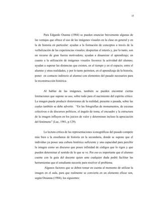 8
35
Para Edgardo Osanna (1984) se pueden enunciar brevemente algunas de
las ventajas que ofrece el uso de las imágenes visuales en la clase en general y en
la de historia en particular: ayudan a la formación de conceptos a través de la
verbalización de las experiencias visuales; despiertan el interés y, por lo tanto, son
un recurso de gran fuerza motivadora; ayudan a dinamizar el aprendizaje; en
cuanto a la utilización de imágenes visuales favorece la actividad del alumno;
ayudan a superar las distancias que existen, en el tiempo y en el espacio, entre el
alumno y otras realidades, y por lo tanto permiten, en el aprendizaje de la historia,
poner en contacto indirecto al alumno con elementos del pasado necesarios para
la reconstrucción histórica.
Al hablar de las imágenes, también se pueden encontrar ciertas
limitaciones que supone su uso, sobre todo para el nacimiento del espíritu crítico.
La imagen puede producir distorsiones de la realidad, presente o pasada, sobre las
cuales también se debe advertir. “En las fotografías de monumentos, de escenas
colectivas o de discursos políticos, el ángulo de toma, el encuadre y la estructura
de la imagen influyen en los juicios de valor y determinan incluso la apreciación
del fenómeno” (Luc, 1981, p.129).
La lectura crítica de las representaciones iconográficas del pasado compete
más bien a la enseñanza de historia en la secundaria, donde se supone que el
individuo ya posee una cultura histórica suficiente y una capacidad para percibir
la imagen como un discurso que posee infinidad de códigos que lo rigen y que
pueden determinar el sentido de lo que se ve. Por eso es importante que el alumno
cuente con la guía del docente quien ante cualquier duda podrá facilitar las
herramientas que el estudiante necesite para resolver el problema.
Algunos factores que se deben tomar en cuenta al momento de utilizar la
imagen en el aula, para que realmente se convierta en un elemento eficaz son,
según Ossanna (1984), los siguientes:
 