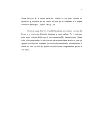 8
41
lógica implícita de la misma narración, impresa en una gran cantidad de
ejemplares y difundida por los canales sociales que corresponden a su propia
naturaleza” (Rodríguez Diéguez, 1988, p. 20).
Como se puede observar, no es fácil establecer un concepto completo de
lo que es el cómic, una definición única que se pueda analizar. Por el contrario,
entre tantas posibles definiciones y entre tantas posibles características, válidas
todas y bien sustentadas, lo más concreto que se puede llevar a cabo es tratar de
agrupar todos aquellos elementos que se hacen comunes entre las definiciones y
sentar una línea de base que permita describir lo más completamente posible a
este medio.
 