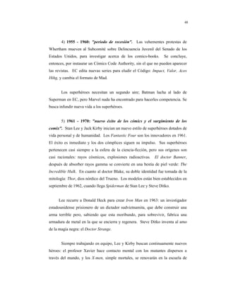 8
48
4) 1955 - 1960: "periodo de recesión". Las vehementes protestas de
Whertham mueven al Subcomité sobre Delincuencia Juvenil del Senado de los
Estados Unidos, para investigar acerca de los comics-books. Se concluye,
entonces, por instaurar un Cómics Code Authority, sin el que no pueden aparecer
las revistas. EC edita nuevas series para eludir el Código: Impact, Valor, Aces
Hihg, y cambia el formato de Mad.
Los superhéroes necesitan un segundo aire; Batman lucha al lado de
Superman en EC, pero Marvel nada ha encontrado para hacerles competencia. Se
busca infundir nueva vida a los superhéroes.
5) 1961 - 1970: "nuevo éxito de los cómics y el surgimiento de los
comix". Stan Lee y Jack Kirby inician un nuevo estilo de superhéroes dotados de
vida personal y de humanidad. Los Fantastic Four son los innovadores en 1961.
El éxito es inmediato y los dos cómplices siguen su impulso. Sus superhéroes
pertenecen casi siempre a la esfera de la ciencia-ficción, pero sus orígenes son
casi racionales: rayos cósmicos, explosiones radioactivas. El doctor Banner,
después de absorber rayos gamma se convierte en una bestia de piel verde: The
Incredible Hulk. En cuanto al doctor Blake, su doble identidad fue tomada de la
mitología: Thor, dios nórdico del Trueno. Los modelos están bien establecidos en
septiembre de 1962, cuando llega Spiderman de Stan Lee y Steve Ditko.
Lee recurre a Donald Heck para crear Iron Man en 1963: un investigador
estadounidense prisionero de un dictador sudvietnamita, que debe construir una
arma terrible pero, sabiendo que esta moribundo, para sobrevivir, fabrica una
armadura de metal en la que se encierra y regenera. Steve Ditko inventa al amo
de la magia negra: el Doctor Strange.
Siempre trabajando en equipo, Lee y Kirby buscan continuamente nuevos
héroes: el profesor Xavier hace contacto mental con los mutantes dispersos a
través del mundo, y los X-men, simple mortales, se renovarán en la escuela de
 