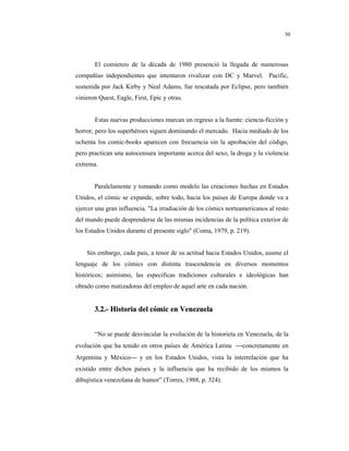 8
50
El comienzo de la década de 1980 presenció la llegada de numerosas
compañías independientes que intentaron rivalizar con DC y Marvel. Pacific,
sostenida por Jack Kirby y Neal Adams, fue rescatada por Eclipse, pero también
vinieron Quest, Eagle, First, Epic y otras.
Estas nuevas producciones marcan un regreso a la fuente: ciencia-ficción y
horror, pero los superhéroes siguen dominando el mercado. Hacia mediado de los
ochenta los comic-books aparecen con frecuencia sin la aprobación del código,
pero practican una autocensura importante acerca del sexo, la droga y la violencia
extrema.
Paralelamente y tomando como modelo las creaciones hechas en Estados
Unidos, el cómic se expande, sobre todo, hacia los países de Europa donde va a
ejercer una gran influencia. "La irradiación de los cómics norteamericanos al resto
del mundo puede desprenderse de las mismas incidencias de la política exterior de
los Estados Unidos durante el presente siglo" (Coma, 1979, p. 219).
Sin embargo, cada país, a tenor de su actitud hacia Estados Unidos, asume el
lenguaje de los cómics con distinta trascendencia en diversos momentos
históricos; asimismo, las especificas tradiciones culturales e ideológicas han
obrado como matizadoras del empleo de aquel arte en cada nación.
33..22..-- HHiissttoorriiaa ddeell ccóómmiicc eenn VVeenneezzuueellaa
“No se puede desvincular la evolución de la historieta en Venezuela, de la
evolución que ha tenido en otros países de América Latina concretamente en
Argentina y México y en los Estados Unidos, vista la interrelación que ha
existido entre dichos países y la influencia que ha recibido de los mismos la
dibujística venezolana de humor” (Torres, 1988, p. 324).
 