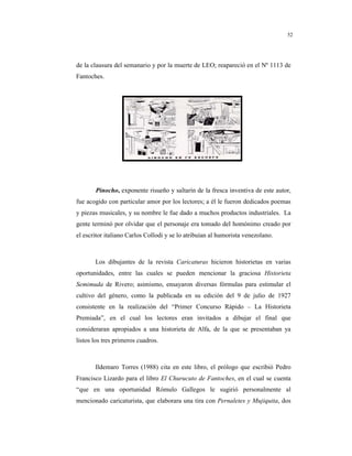 8
52
de la clausura del semanario y por la muerte de LEO; reapareció en el Nº 1113 de
Fantoches.
Pinocho, exponente risueño y saltarín de la fresca inventiva de este autor,
fue acogido con particular amor por los lectores; a él le fueron dedicados poemas
y piezas musicales, y su nombre le fue dado a muchos productos industriales. La
gente terminó por olvidar que el personaje era tomado del homónimo creado por
el escritor italiano Carlos Collodi y se lo atribuían al humorista venezolano.
Los dibujantes de la revista Caricaturas hicieron historietas en varias
oportunidades, entre las cuales se pueden mencionar la graciosa Historieta
Semimuda de Rivero; asimismo, ensayaron diversas fórmulas para estimular el
cultivo del género, como la publicada en su edición del 9 de julio de 1927
consistente en la realización del “Primer Concurso Rápido – La Historieta
Premiada”, en el cual los lectores eran invitados a dibujar el final que
consideraran apropiados a una historieta de Alfa, de la que se presentaban ya
listos los tres primeros cuadros.
Ildemaro Torres (1988) cita en este libro, el prólogo que escribió Pedro
Francisco Lizardo para el libro El Churucuto de Fantoches, en el cual se cuenta
“que en una oportunidad Rómulo Gallegos le sugirió personalmente al
mencionado caricaturista, que elaborara una tira con Pernaletes y Mujiquita, dos
 