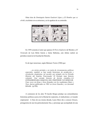 8
56
Otras tiras de Dominguito fueron Gualestri López y El Hombre que se
olvidó, excelentes en su estructura y en la agudeza de su contenido.
En 1959 comenta el autor que aparece El Perro Explosivo de Morales y El
Torturado de Luis Britto García y Jaime Ballestas, este último realizó un
periódico mural en la Facultad de Derecho.
Es de rigor mencionar, según Ildemaro Torres (1988) que:
...en ciertos períodos y en razón de circunstancias políticas
especiales, también se han tenido historietas de producción y
circulación clandestina; tal sucedió, por ejemplo con La Extraña
Historia del Espíritu Traicionado, El Enviado (una historia
colonial), Una extraña historia de ficción científica...LA
EXTRAORDINARIA MÁQUINA DEL PROFESOR VAN ROMULIK.
Unas veces sin firma y otras firmadas con los seudónimos Ruter y
Toyo, fueron publicadas en 1961 en Joven Guardia y en Juventud
Rebelde. (p.350).
A comienzos de los años 70 Jacobo Borges produjo sus extraordinarias
historietas políticas acerca de la libertad de expresión, el sindicalismo y el mundo
empresarial. A fines de esa misma década, Laura Otero dio a conocer Donato,
protagonista de una tira particularmente fina, y personaje que acompañado de una
 