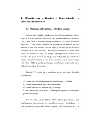 8
60
44..-- DDiiffeerreenncciiaa eennttrree llaa hhiissttoorriieettaa,, eell ddiibbuujjoo aanniimmaaddoo,, llaa
iilluussttrraacciióónn yy llaass ccaarriiccaattuurraass
44..11..-- DDiiffeerreenncciiaa eennttrree eell ccóómmiicc yy eell ddiibbuujjoo aanniimmaaddoo
Como se sabe, en 1895, Louis Lumiere inventó la tecnología para filmar y
proyectar películas, pero fue realmente en 1902, cuando Edwin Porter inventó el
cine; es decir, inició la técnica del montaje con el título “La vida de un bombero
americano”. Esta historia comienza con el plano de un bombero que está
dormido en una silla, soñando con una mujer y un niño que se encuentran
encerrados en una casa en llamas. El sueño se presenta en un dream ballon
(círculo de sueños); es decir, una imagen sobreimpresionada metida en un
bocadillo. No es un bocadillo de diálogo, sino un bocadillo que contiene otra
escena, como con frecuencia se hace en las historietas. Desde entonces, según
Iván Tubau (1971), las similitudes básicas y las influencias mutuas entre ambos
medios no han dejado de aumentar.
Tubau (1971), explica que el paralelismo que hay entre cine e historietas
se basa en que:
a) Ambos son medios de expresión que usan la imagen y la palabra.
b) Ambos deben tener un ritmo visual determinado.
c) Ambos necesitan una planificación y un montaje.
d) En contradicción con el punto a), ambos pueden prescindir de la palabra
pero no de la imagen.
Por otra parte, Daniel Barbieri (1993) expresa que “cómic y cine,
específicamente el de animación, son a menudo superpuestos y confundidos −−en
ellos aparecen con frecuencia los mismos personajes y las mismas historias− y se
 