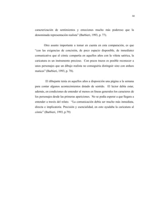 8
66
caracterización de sentimientos y emociones mucho más poderoso que la
denominada representación realista” (Barbieri, 1993, p. 77).
Otro asunto importante a tomar en cuenta en esta comparación, es que
“con las exigencias de concisión, de poco espacio disponible, de inmediatez
comunicativa que el cómic compartía en aquellos años con la viñeta satírica, la
caricatura es un instrumento precioso. Con pocos trazos es posible reconocer a
unos personajes que un dibujo realista no conseguiría distinguir sino con arduos
matices” (Barbieri, 1993, p. 78).
El dibujante tenía en aquellos años a disposición una página a la semana
para contar algunos acontecimientos dotado de sentido. El lector debía estar,
además, en condiciones de entender al menos en líneas generales los caracteres de
los personajes desde las primeras apariciones. No se podía esperar a que llegara a
entender a través del relato. “La comunicación debía ser mucho más inmediata,
directa e implicatoria. Precisión y esencialidad, en esto ayudaba la caricatura al
cómic” (Barbieri, 1993, p.79)
 
